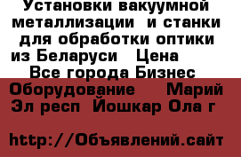 Установки вакуумной металлизации  и станки для обработки оптики из Беларуси › Цена ­ 100 - Все города Бизнес » Оборудование   . Марий Эл респ.,Йошкар-Ола г.